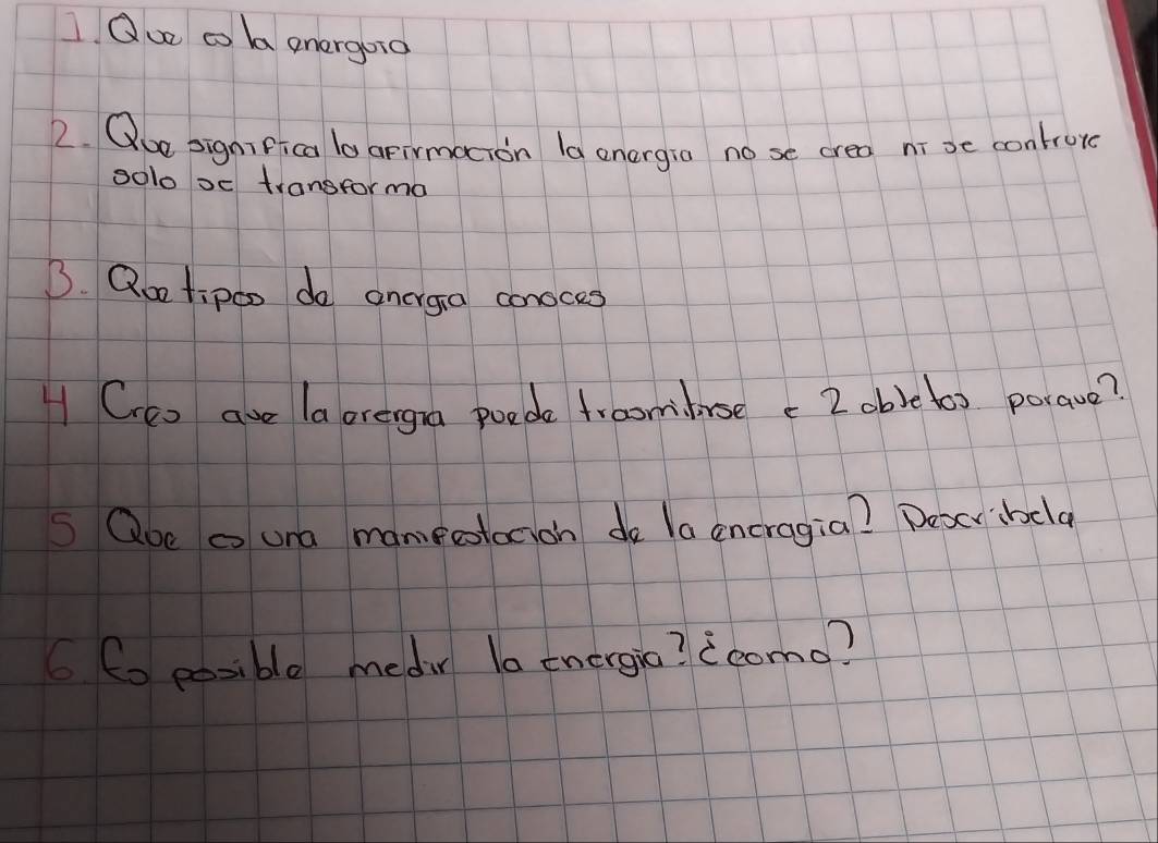 Ou co ba energoio 
2. Que significa lo apirmacion la onergia no se crea nī se controre 
solo oc transforma 
B. Qoo tipo0 do ancrga conoces 
H Cco ave laorergna poede froomluse c 2obic(a) porave? 
S Qoe a una mamecotacioh do la encragia? Deserbcla 
((o eosible medir la energio? 2como?