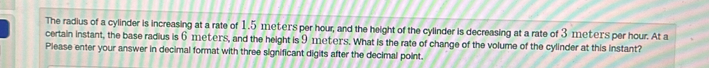 The radius of a cylinder is increasing at a rate of 1.5 meters per hour, and the height of the cylinder is decreasing at a rate of 3 meters per hour. At a 
certain instant, the base radius is 6 meters, and the height is 9 meters. What is the rate of change of the volume of the cylinder at this instant? 
Please enter your answer in decimal format with three significant digits after the decimal point.