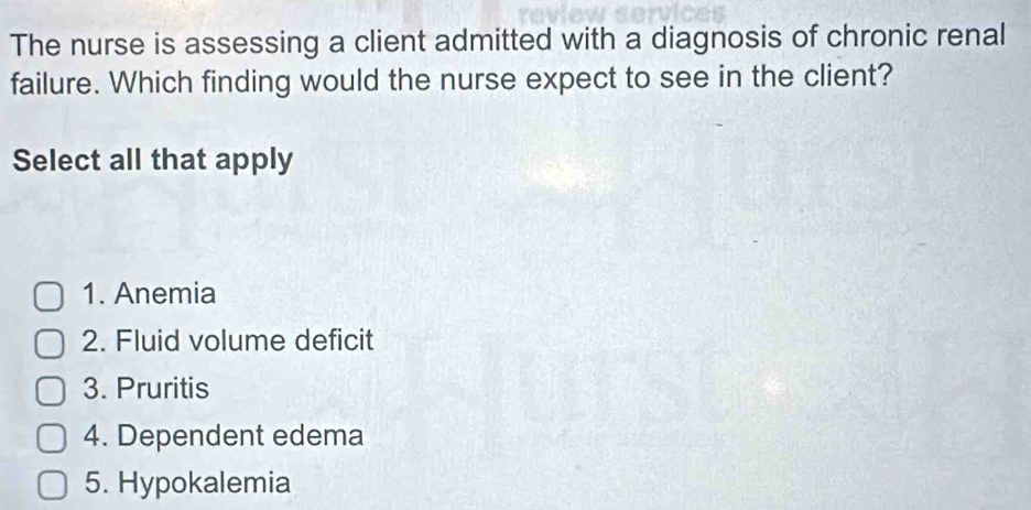 The nurse is assessing a client admitted with a diagnosis of chronic renal
failure. Which finding would the nurse expect to see in the client?
Select all that apply
1. Anemia
2. Fluid volume deficit
3. Pruritis
4. Dependent edema
5. Hypokalemia