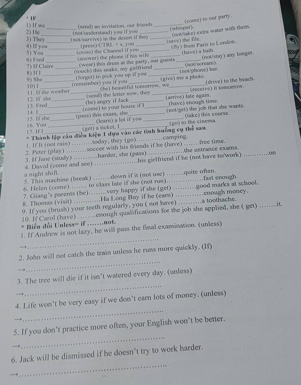 IF
(come) to our party.
1) If we_ (send) an invitation, our friends_
(whisper).
2) He _(not/understand) you if you_
(not/take) extra water with them.
3) They _(not/survive) in the desert if they_
(save) the file.
4) If you (press) CTRL + s, you_
(fly) from Paris to London.
5) You __(cross) the Channel if you__
(have) a bath.
6) Fred _(answer) the phone if his wife
(not/stay) any longer.
7) If Claire (wear) this dress at the party, our guests_
8) If 1 _(touch) this snake, my girlfriend _(not/scream).
9) She__ (forget) to pick you up if you _(not/phone) her.
11. If the weather (be) beautiful tomorrow, we _(drive) to the beach.
1 0 ) 1
(remember) you if you (give) me a photo.
12. If she _(send) the letter now, they _(receive) it tomorrow.
13. Fred_ _(bc) angry if Jack __(arrive) late again.
15. If she (pass) this exam, she (not/get) the job that she wants.
14. I
(come) to your house if I (have) enough time.
16. You_ __(learn) a lot if you _(take) this course.
17. If I (get) a ticket, I (go) to the cinema.
Thành lập câu điều kiện 1 dựa vào các tình huống cụ thể sau.
1. If It (not rain) ……today, they (go)……camping.
2. Peter (play) ……soccer with his friends if he (have) _.free time.
3. If Jane (study) ……harder, she (pass) _the entrance exams.
4. David (come and see) ……his girlfriend if he (not have to/work) _on
a night shift.
5. This machine (break) …….down if it (not use) _  .quite often.
6. Helen (come)……. to class late if she (not run)._ _fast enough.
7. Giang’s parents (be)…….very happy if she (get) . good marks at school.
8. Thomas (visit) ……Ha Long Bay if he (earn) …_ . .enough money.
9. If you (brush) your teeth regularly, you ( not have) …… …a toothache.
10. If Carol (have) ……enough qualifications for the job she applied, she ( get) _.it.
* Biến đỗi Unless= if ……..not.
_
1. If Andrew is not lazy, he will pass the final examination. (unless)
_
2. John will not catch the train unless he runs more quickly. (If)
_
3. The tree will die if it isn’t watered every day. (unless)
_
4. Life won’t be very easy if we don’t earn lots of money. (unless)
_
5. If you don’t practice more often, your English won’t be better.
6. Jack will be dismissed if he doesn’t try to work harder.
_
_