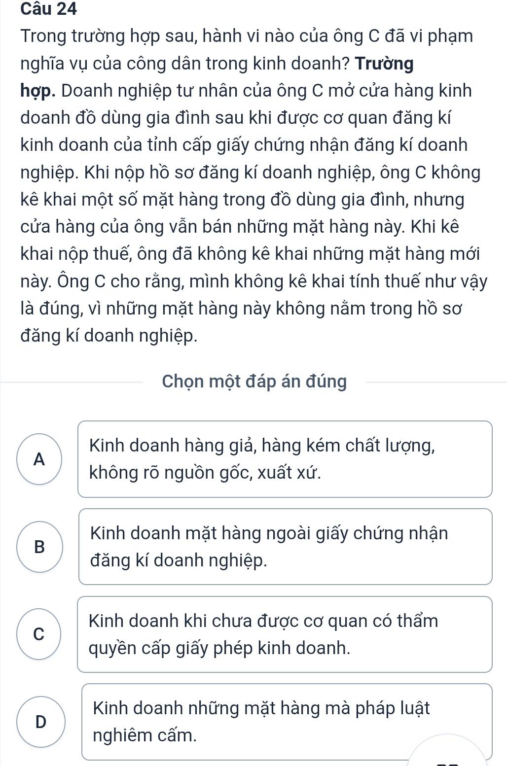 Trong trường hợp sau, hành vi nào của ông C đã vi phạm
nghĩa vụ của công dân trong kinh doanh? Trường
hợp. Doanh nghiệp tư nhân của ông C mở cửa hàng kinh
doanh đồ dùng gia đình sau khi được cơ quan đăng kí
kinh doanh của tỉnh cấp giấy chứng nhận đăng kí doanh
nghiệp. Khi nộp hồ sơ đăng kí doanh nghiệp, ông C không
kê khai một số mặt hàng trong đồ dùng gia đình, nhưng
cửa hàng của ông vẫn bán những mặt hàng này. Khi kê
khai nộp thuế, ông đã không kê khai những mặt hàng mới
này. Ông C cho rằng, mình không kê khai tính thuế như vậy
là đúng, vì những mặt hàng này không nằm trong hồ sơ
đăng kí doanh nghiệp.
Chọn một đáp án đúng
Kinh doanh hàng giả, hàng kém chất lượng,
A
không rõ nguồn gốc, xuất xứ.
B
Kinh doanh mặt hàng ngoài giấy chứng nhận
đăng kí doanh nghiệp.
Kinh doanh khi chưa được cơ quan có thẩm
C
quyền cấp giấy phép kinh doanh.
Kinh doanh những mặt hàng mà pháp luật
D
nghiêm cấm.