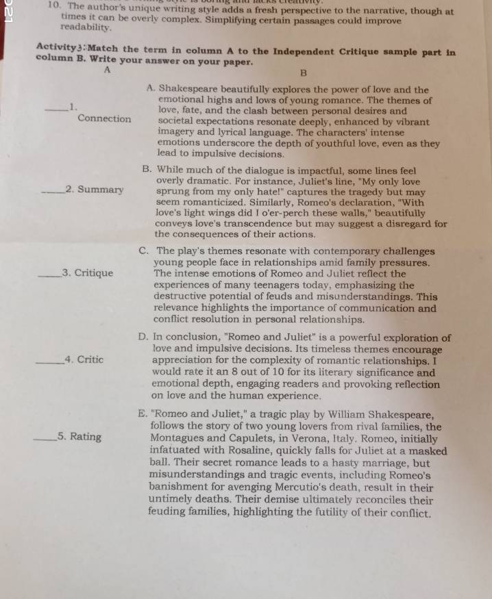 ni 10. The author's unique writing style adds a fresh perspective to the narrative, though at
times it can be overly complex. Simplifying certain passages could improve
readability.
Activity3:Match the term in column A to the Independent Critique sample part in
column B. Write your answer on your paper.
A
B
A. Shakespeare beautifully explores the power of love and the
emotional highs and lows of young romance. The themes of
_1.
love, fate, and the clash between personal desires and
Connection societal expectations resonate deeply, enhanced by vibrant
imagery and lyrical language. The characters' intense
emotions underscore the depth of youthful love, even as they
lead to impulsive decisions.
B. While much of the dialogue is impactful, some lines feel
overly dramatic. For instance, Juliet's line, "My only love
_2. Summary sprung from my only hate!" captures the tragedy but may
seem romanticized. Similarly, Romeo's declaration, "With
love's light wings did I o'er-perch these walls," beautifully
conveys love's transcendence but may suggest a disregard for
the consequences of their actions.
C. The play's themes resonate with contemporary challenges
young people face in relationships amid family pressures
_3. Critique The intense emotions of Romeo and Juliet reflect the
experiences of many teenagers today, emphasizing the
destructive potential of feuds and misunderstandings. This
relevance highlights the importance of communication and
conflict resolution in personal relationships.
D. In conclusion, "Romeo and Juliet" is a powerful exploration of
love and impulsive decisions. Its timeless themes encourage
_4. Critic appreciation for the complexity of romantic relationships. I
would rate it an 8 out of 10 for its literary significance and
emotional depth, engaging readers and provoking reflection
on love and the human experience.
E. "Romeo and Juliet," a tragic play by William Shakespeare,
follows the story of two young lovers from rival families, the
_5. Rating Montagues and Capulets, in Verona, Italy. Romeo, initially
infatuated with Rosaline, quickly falls for Juliet at a masked
ball. Their secret romance leads to a hasty marriage, but
misunderstandings and tragic events, including Romeo's
banishment for avenging Mercutio's death, result in their
untimely deaths. Their demise ultimately reconciles their
feuding families, highlighting the futility of their conflict.