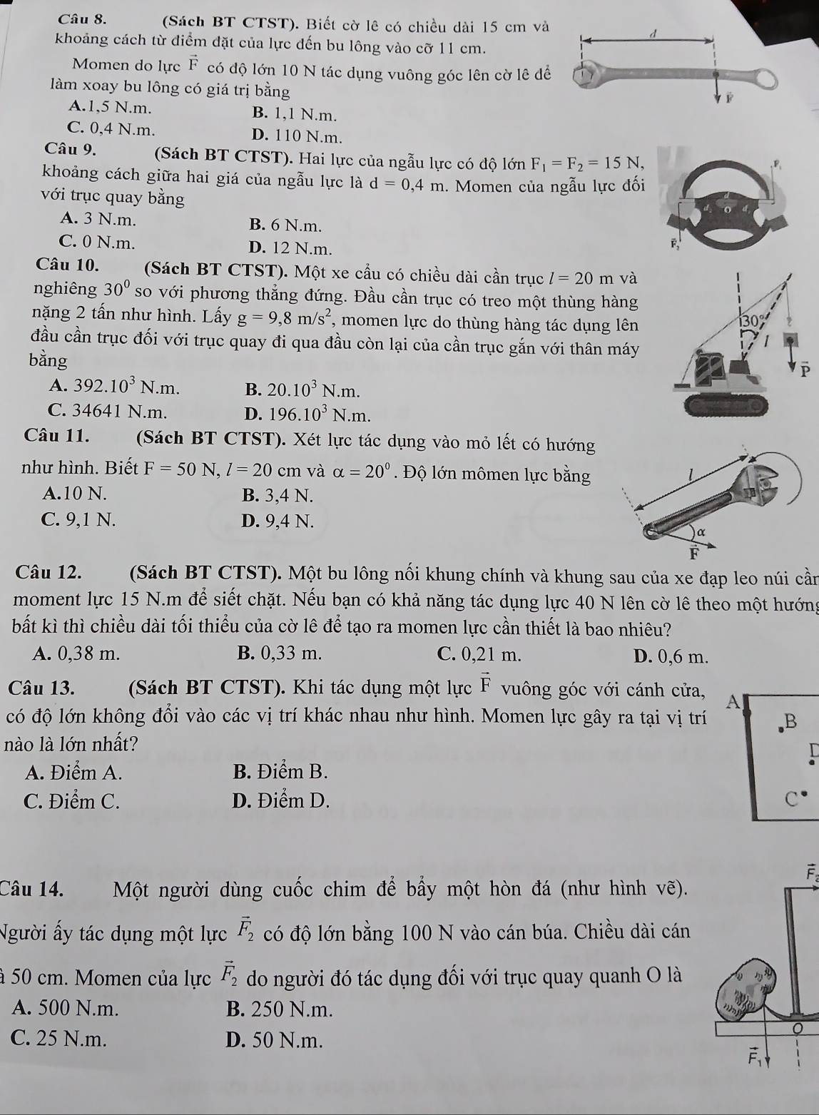 (Sách BT CTST). Biết cờ lê có chiều dài 15 cm và
khoảng cách từ điểm đặt của lực đến bu lông vào cỡ 11 cm.
Momen do lực vector F có độ lớn 10 N tác dụng vuông góc lên cờ lê để
làm xoay bu lông có giá trị bằng
A.1,5 N.m. B. 1,1 N.m.
C. 0,4 N.m. D. 110 N.m.
Câu 9.  (Sách BT CTST). Hai lực của ngẫu lực có độ lớn F_1=F_2=15N,
khoảng cách giữa hai giá của ngẫu lực là d=0,4m
với trục quay bằng . Momen của ngẫu lực đối
A. 3 N.m. B. 6 N.m.
C. 0 N.m. D. 12 N.m.
Câu 10. (Sách BT CTST). Một xe cầu có chiều dài cần trục l=20m và
nghiêng 30^0 so với phương thẳng đứng. Đầu cần trục có treo một thùng hàng
năặng 2 tấn như hình. Lấy g=9,8m/s^2 , momen lực do thùng hàng tác dụng lên
đầu cần trục đối với trục quay đi qua đầu còn lại của cần trục gắn với thân máy
bằng
A. 392.10^3N.m. B. 20.10^3N.m.
C. 34641N.m. D. 196.10^3N.m.
Câu 11. (Sách BT CTST). Xét lực tác dụng vào mỏ lết có hướng
như hình. Biết F=50N,l=20 cn 1 và alpha =20° Độ lớn mômen lực bằng
A.10 N. B. 3,4 N.
C. 9,1 N. D. 9,4 N.
Câu 12. (Sách BT CTST). Một bu lông nối khung chính và khung sau của xe đạp leo núi cần
moment lực 15 N.m để siết chặt. Nếu bạn có khả năng tác dụng lực 40 N lên cờ lê theo một hướng
bất kì thì chiều dài tối thiểu của cờ lê để tạo ra momen lực cần thiết là bao nhiêu?
A. 0,38 m. B. 0,33 m. C. 0,21 m. D. 0,6 m.
Câu 13. (Sách BT CTST). Khi tác dụng một lực vector F vuông góc với cánh cửa, A
có độ lớn không đổi vào các vị trí khác nhau như hình. Momen lực gây ra tại vị trí B
nào là lớn nhất?
A. Điểm A. B. Điểm B.
C. Điểm C. D. Điểm D. C^(·)
Câu 14. Một người dùng cuốc chim để bẩy một hòn đá (như hình vẽ).
Người ấy tác dụng một lực vector F_2 có độ lớn bằng 100 N vào cán búa. Chiều dài cán
à 50 cm. Momen của lực vector F_2 do người đó tác dụng đối với trục quay quanh O là
A. 500 N.m. B. 250 N.m.
C. 25 N.m. D. 50 N.m.