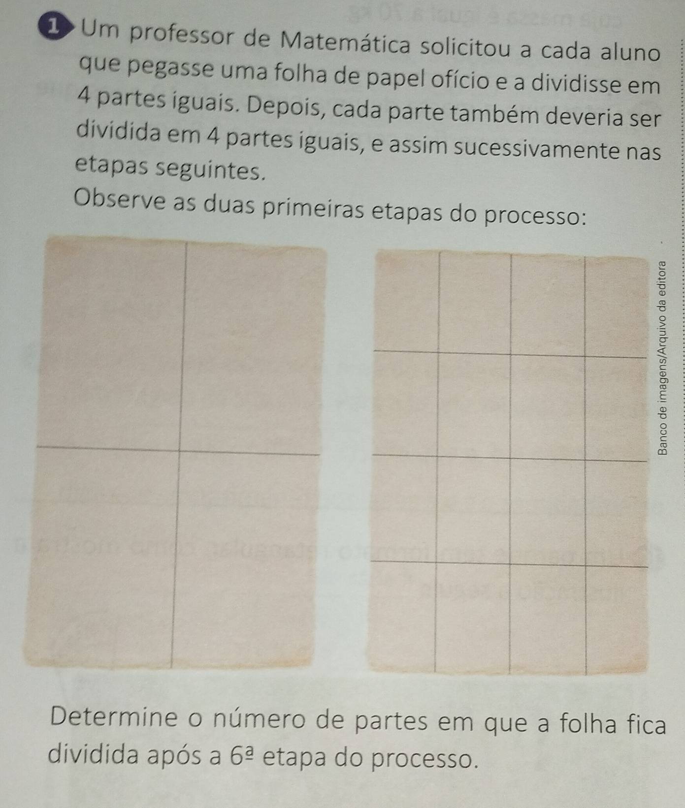 1>Um professor de Matemática solicitou a cada aluno 
que pegasse uma folha de papel ofício e a dividisse em
4 partes iguais. Depois, cada parte também deveria ser 
dividida em 4 partes iguais, e assim sucessivamente nas 
etapas seguintes. 
Observe as duas primeiras etapas do processo: 
; 
Determine o número de partes em que a folha fica 
dividida após a 6^(_ a) etapa do processo.