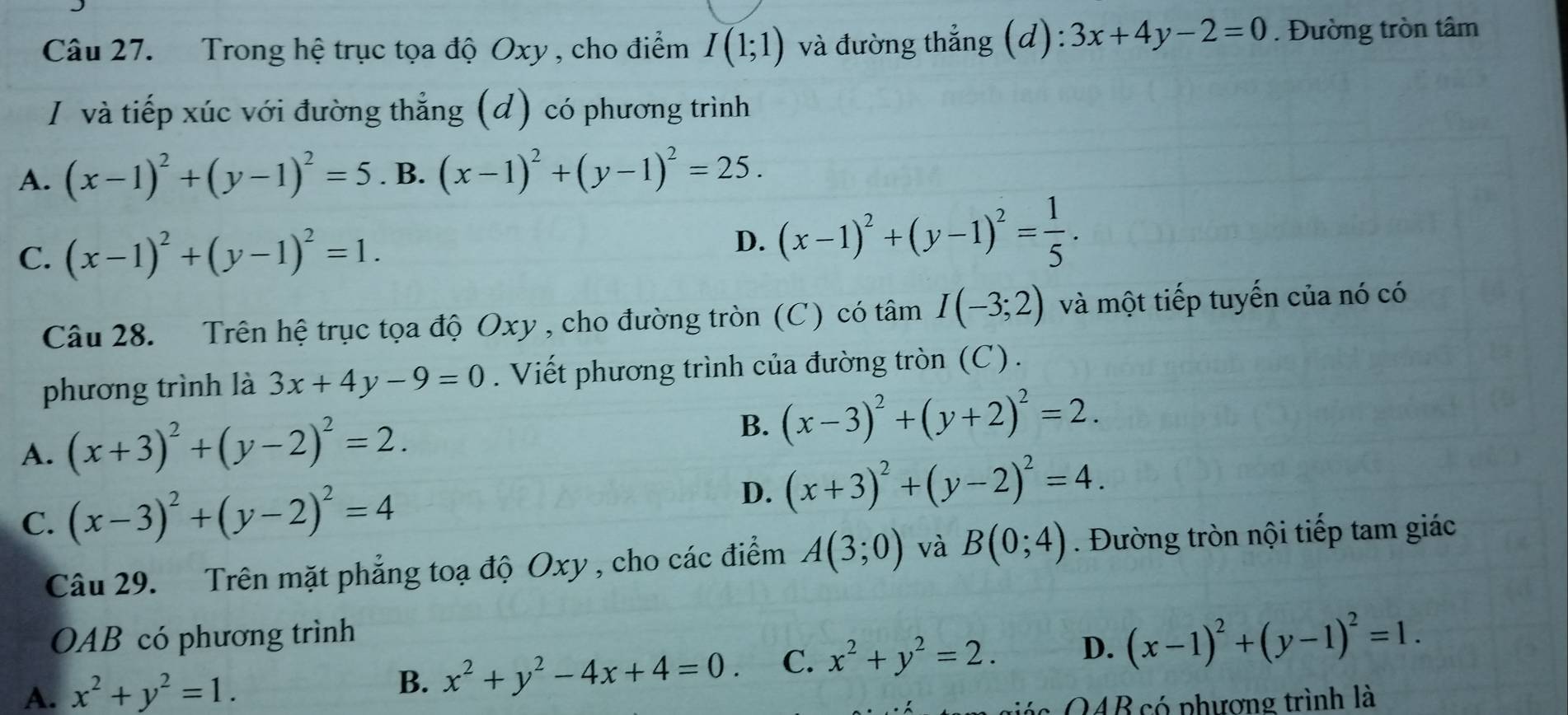 Trong hệ trục tọa độ Oxy , cho điểm I(1;1) và đường thẳng (d): 3x+4y-2=0. Đường tròn tâm
I và tiếp xúc với đường thẳng (d) có phương trình
A. (x-1)^2+(y-1)^2=5. B. (x-1)^2+(y-1)^2=25.
C. (x-1)^2+(y-1)^2=1.
D. (x-1)^2+(y-1)^2= 1/5 . 
Câu 28. Trên hệ trục tọa độ Oxy , cho đường tròn (C) có tâm I(-3;2) và một tiếp tuyến của nó có
phương trình là 3x+4y-9=0. Viết phương trình của đường tròn (C).
A. (x+3)^2+(y-2)^2=2.
B. (x-3)^2+(y+2)^2=2.
C. (x-3)^2+(y-2)^2=4 D. (x+3)^2+(y-2)^2=4. 
Câu 29. Trên mặt phẳng toạ độ Oxy , cho các điểm A(3;0) và B(0;4). Đường tròn nội tiếp tam giác
OAB có phương trình
A. x^2+y^2=1.
B. x^2+y^2-4x+4=0. C. x^2+y^2=2. D. (x-1)^2+(y-1)^2=1. 
ác QAB có phượng trình là