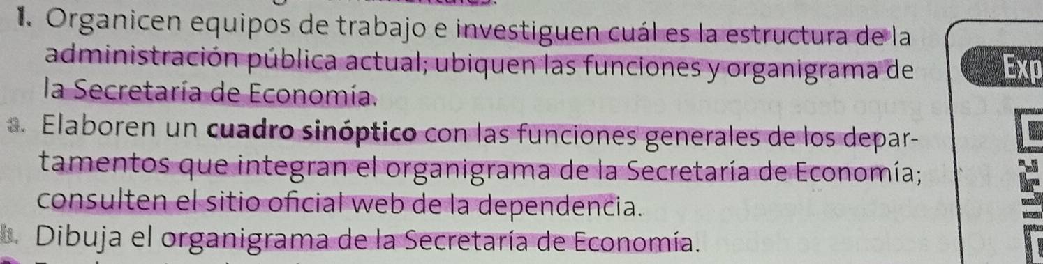 Organicen equipos de trabajo e investiguen cuál es la estructura de la 
administración pública actual; ubiquen las funciones y organigrama de Exp 
la Secretaría de Economía. 
Elaboren un cuadro sinóptico con las funciones generales de los depar- 
tamentos que integran el organigrama de la Secretaría de Economía; 
consulten el sitio oficial web de la dependencia. 
Dibuja el organigrama de la Secretaría de Economía.