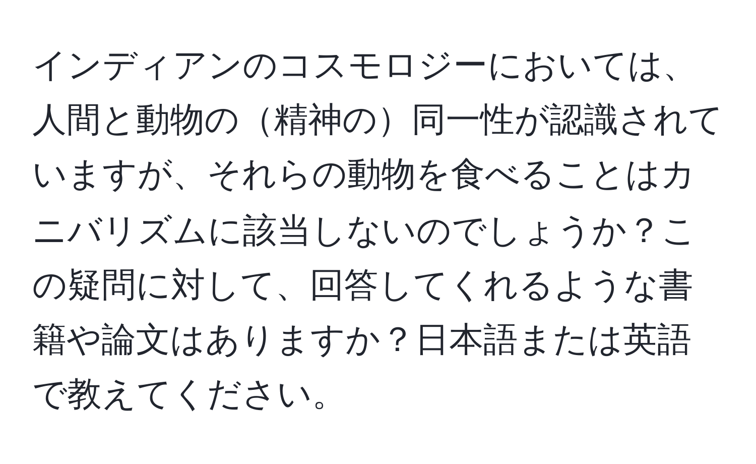 インディアンのコスモロジーにおいては、人間と動物の精神の同一性が認識されていますが、それらの動物を食べることはカニバリズムに該当しないのでしょうか？この疑問に対して、回答してくれるような書籍や論文はありますか？日本語または英語で教えてください。