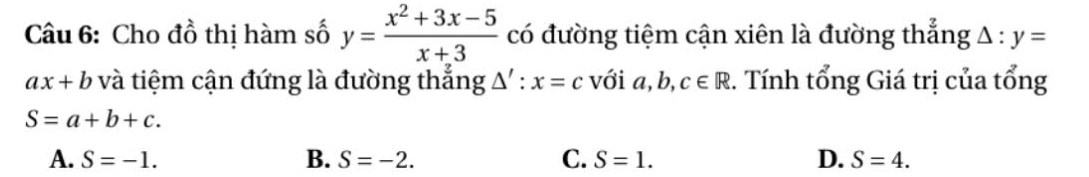 Cho đồ thị hàm số y= (x^2+3x-5)/x+3  có đường tiệm cận xiên là đường thẳng △ :y=
ax+b và tiệm cận đứng là đường thắng △ ':x=c với a, b, c∈ R 2. Tính tổng Giá trị của tổng
S=a+b+c.
A. S=-1. B. S=-2. C. S=1. D. S=4.