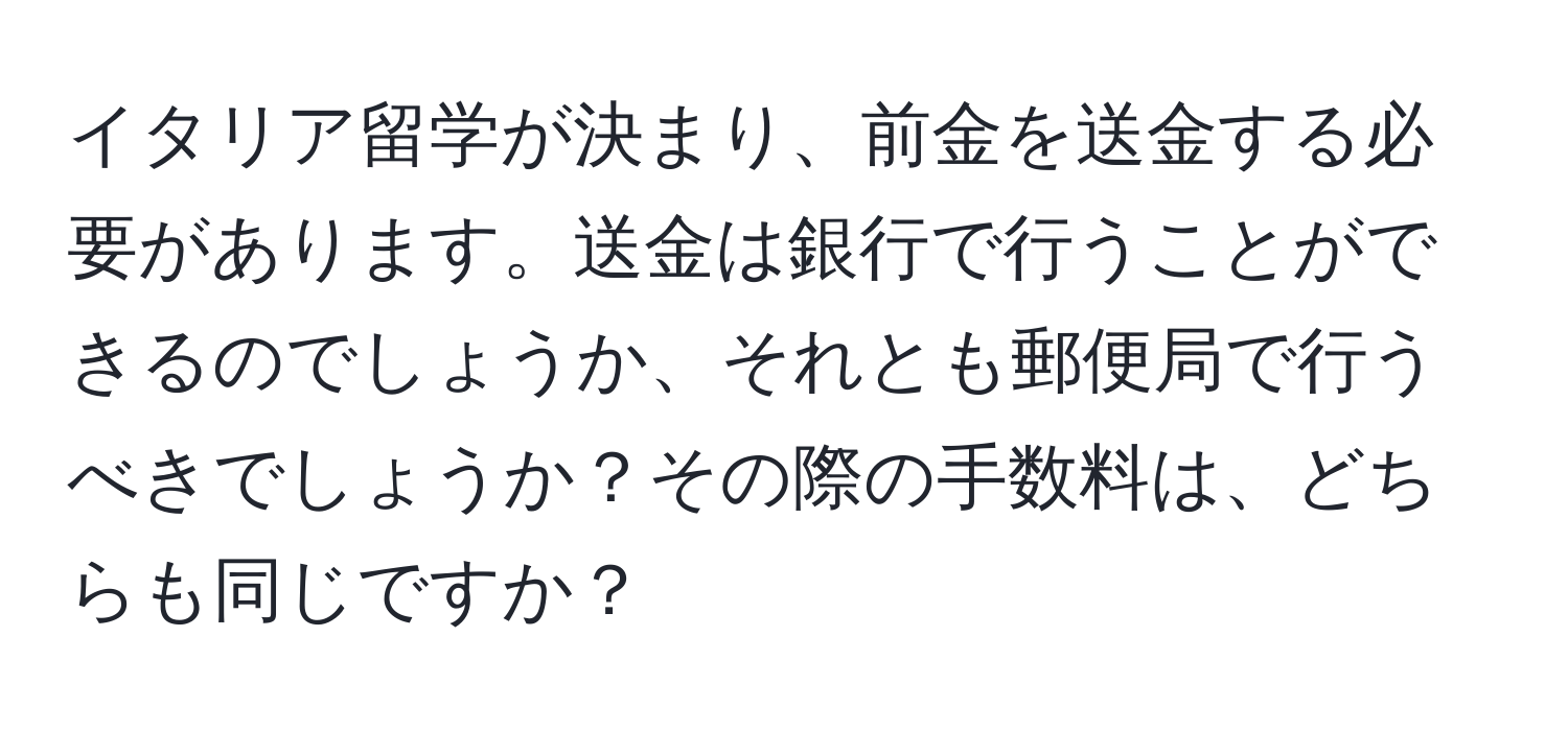イタリア留学が決まり、前金を送金する必要があります。送金は銀行で行うことができるのでしょうか、それとも郵便局で行うべきでしょうか？その際の手数料は、どちらも同じですか？
