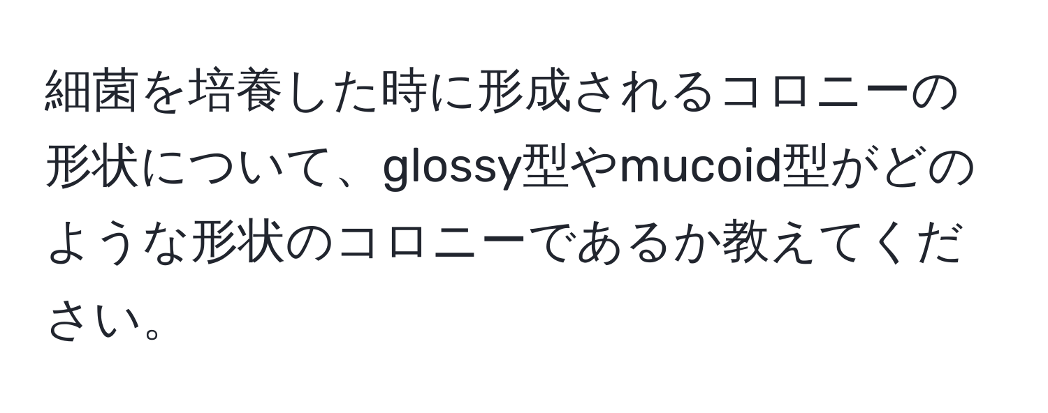 細菌を培養した時に形成されるコロニーの形状について、glossy型やmucoid型がどのような形状のコロニーであるか教えてください。