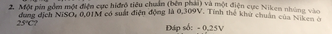 Một pin gồm một điện cực hiđrô tiêu chuẩn (bên phải) và một điện cực Niken nhúng vào 
dung dịch NiSO₄ 0,01M có suất điện động là 0,309V. Tính thế khử chuẩn của Niken ở
25°C ? 
Đáp số: - 0,25V