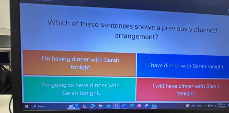 Which of these sentences shows a previously planned
arrangement?
I'm having dinner with Sarah
tonight.
I have dinner with Sarah tonight.
I'm going to have dinner with I will have dinner with Sarah
Sarah tonight. tonight.
12℃C Humo