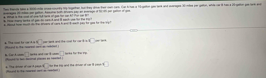 Two friends take a 3000-mile cross-country trip together, but they drive their own cars. Car A has a 10-gallon gas tank and averages 30 miles per gallon, while car B has a 20-gallon gas tank and 
averages 20 miles per gallon. Assume both drivers pay an average of $2.65 per gallon of gas. 
a. What is the cost of one full tank of gas for car A? For car B? 
b. How many tanks of gas do cars A and B each use for the trip? 
c. About how much do the drivers of cars A and B each pay for gas for the trip? 
a. The cost for car A is $□ per tank and the cost for car B is :□ per tank. 
(Round to the nearest cent as needed.) 
b. Car A uses □ tanks and car B uses □ tanks for the trip. 
(Round to two decimal places as needed.) 
c. The driver of car A pays $□ for the trip and the driver of car B pays $ □. 
(Round to the nearest cent as needed.)