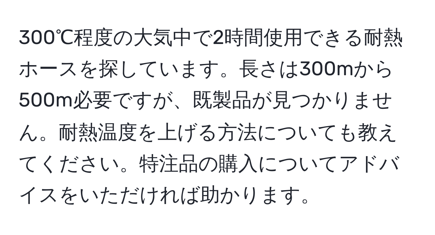 300℃程度の大気中で2時間使用できる耐熱ホースを探しています。長さは300mから500m必要ですが、既製品が見つかりません。耐熱温度を上げる方法についても教えてください。特注品の購入についてアドバイスをいただければ助かります。