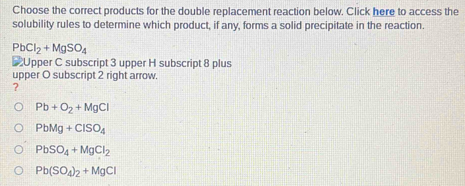 Choose the correct products for the double replacement reaction below. Click here to access the
solubility rules to determine which product, if any, forms a solid precipitate in the reaction.
PbCl_2+MgSO_4
Upper C subscript 3 upper H subscript 8 plus
upper O subscript 2 right arrow.
?
Pb+O_2+MgCl
PbMg+ClSO_4
PbSO_4+MgCl_2
Pb(SO_4)_2+MgCl