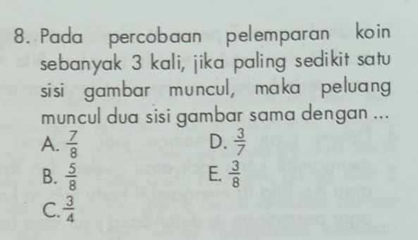 Pada percobaan pelemparan koin
sebanyak 3 kali, jika paling sedikit satu
sisi gambar muncul, maka peluang
muncul dua sisi gambar sama dengan ...
A.  7/8  D.  3/7 
E.
B.  5/8   3/8 
C.  3/4 