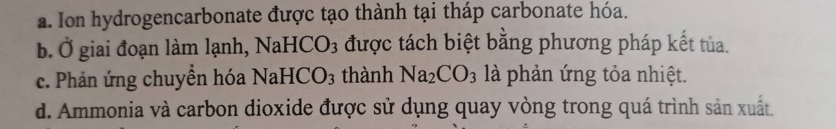 a. Ion hydrogencarbonate được tạo thành tại tháp carbonate hóa.
IaHCO_3 được tách biệt bằng phương pháp kết tủa.
b. giai đoạn làm lạnh, Na
c. Phản ứng chuyển hóa NaHCO_3 thành Na_2CO_3 là phản ứng tỏa nhiệt.
d. Ammonia và carbon dioxide được sử dụng quay vòng trong quá trình sản xuất.