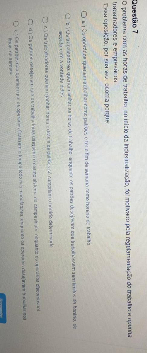 problema com as horas de trabalho, no início da industrialização, foi motivado pela regulamentação do trabalho e opunha
trabalhadores e empresários.
Essa oposição, por sua vez, ocorria porque:
a ) Os operários queriam trabalhar como patrões e ter o fim de semana como horário de trabalho.
b ) Os trabalhadores queriam limitar as horas de trabalho, enquanto os patrões desejavam que trabalhassem sem limites de horário, de
acordo com a vontade deles
c ) Os trabalhadores queriam ganhar horas extras e os patrões só cumpriam o horário determinado.
d ) Os patrões desejavam que os trabalhadores usassem o mesmo sistema do campesinato, enquanto os operários discordavam.
e ) Os patrões não queriam que os operários ficassem o tempo todo nas manufaturas, enquanto os operários desejavam trabalhar nos
finais de semana.
Resnander