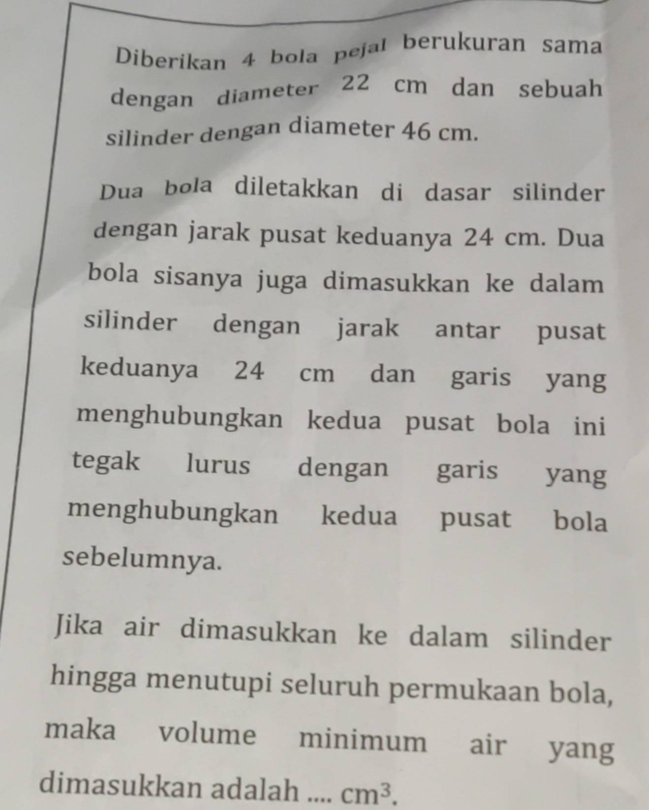 Diberikan 4 bola pejal berukuran sama 
dengan diameter 22 cm dan sebuah 
silinder dengan diameter 46 cm. 
Dua bola diletakkan di dasar silinder 
dengan jarak pusat keduanya 24 cm. Dua 
bola sisanya juga dimasukkan ke dalam 
silinder dengan jarak antar pusat 
keduanya 24 cm dan garis yang 
menghubungkan kedua pusat bola ini 
tegak lurus dengan garis yang 
menghubungkan kedua pusat bola 
sebelumnya. 
Jika air dimasukkan ke dalam silinder 
hingga menutupi seluruh permukaan bola, 
maka volume minimum air yang 
dimasukkan adalah .... cm^3.