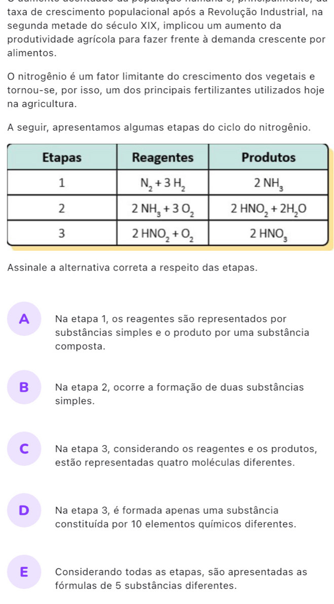 taxa de crescimento populacional após a Revolução Industrial, na
segunda metade do século XIX, implicou um aumento da
produtividade agrícola para fazer frente à demanda crescente por
alimentos.
O nitrogênio é um fator limitante do crescimento dos vegetais e
tornou-se, por isso, um dos principais fertilizantes utilizados hoje
na agricultura.
A seguir, apresentamos algumas etapas do ciclo do nitrogênio.
Assinale a alternativa correta a respeito das etapas.
A Na etapa 1, os reagentes são representados por
substâncias simples e o produto por uma substância
composta.
B Na etapa 2, ocorre a formação de duas substâncias
simples.
C Na etapa 3, considerando os reagentes e os produtos,
estão representadas quatro moléculas diferentes.
D Na etapa 3, é formada apenas uma substância
constituída por 10 elementos químicos diferentes.
E Considerando todas as etapas, são apresentadas as
fórmulas de 5 substâncias diferentes.