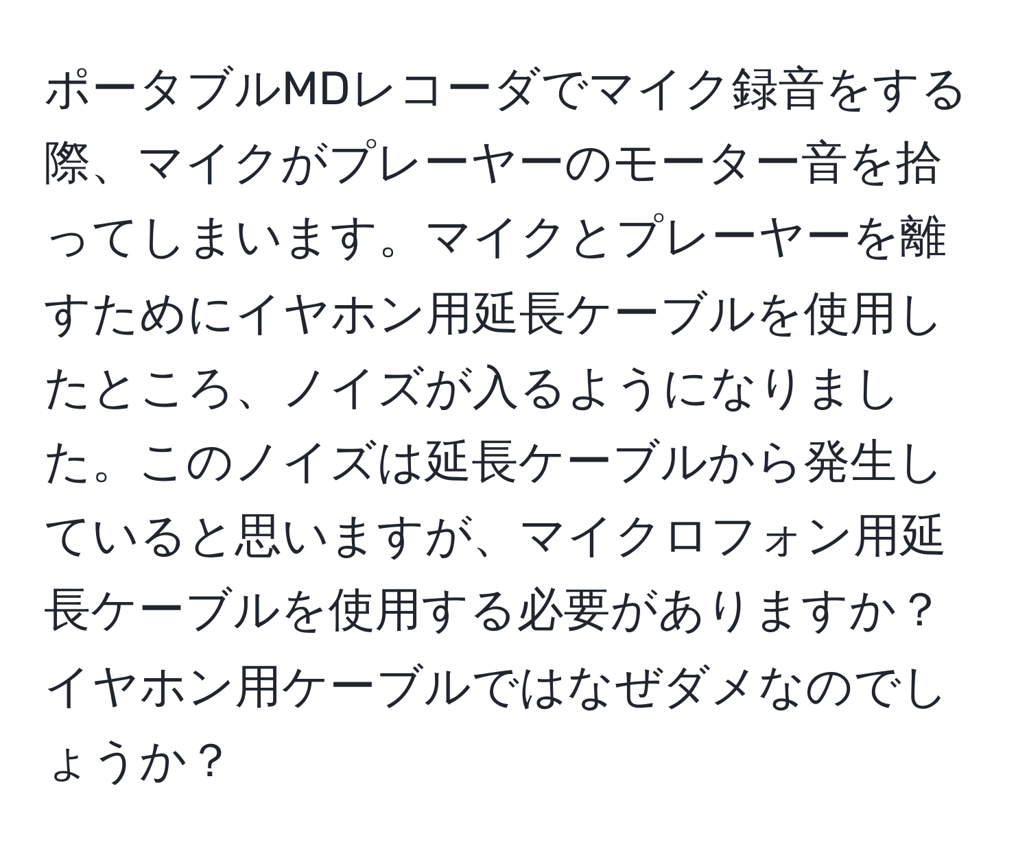 ポータブルMDレコーダでマイク録音をする際、マイクがプレーヤーのモーター音を拾ってしまいます。マイクとプレーヤーを離すためにイヤホン用延長ケーブルを使用したところ、ノイズが入るようになりました。このノイズは延長ケーブルから発生していると思いますが、マイクロフォン用延長ケーブルを使用する必要がありますか？イヤホン用ケーブルではなぜダメなのでしょうか？