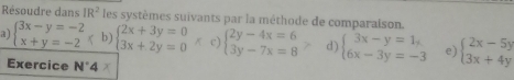 Résoudre dans IR^2 les systèmes suivants par la méthode de comparaison. 
a) beginarrayl 3x-y=-2 x+y=-2endarray. b) beginarrayl 2x+3y=0 3x+2y=0endarray. K c) beginarrayl 2y-4x=6 3y-7x=8endarray. d) beginarrayl 3x-y=1, 6x-3y=-3endarray. e) beginarrayl 2x-5y 3x+4yendarray.
Exercice AI· A