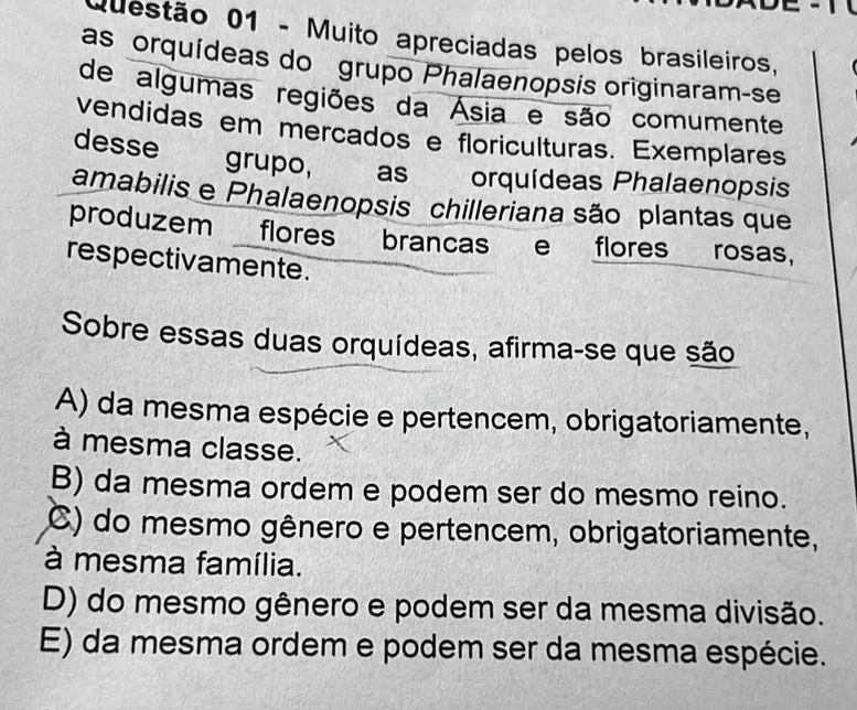 Muito apreciadas pelos brasileiros,
as orquídeas do grupo Phalaenopsis originaram-se
de algumas regiões da Ásia e são comumente
vendidas em mercados e floriculturas. Exemplares
desse grupo, to as orquídeas Phalaenopsis
amabilis e Phalaenopsis chilleriana são plantas que
produzem flores brancas e flores rosas,
respectivamente.
Sobre essas duas orquídeas, afirma-se que são
A) da mesma espécie e pertencem, obrigatoriamente,
à mesma classe.
B) da mesma ordem e podem ser do mesmo reino.
C) do mesmo gênero e pertencem, obrigatoriamente,
à mesma família.
D) do mesmo gênero e podem ser da mesma divisão.
E) da mesma ordem e podem ser da mesma espécie.