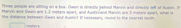 Three people are sitting on a bus. Gwen is directly behind Marvin and directly left of Austin. If 
Marvin and Gwen are 1.2 meters apart, and Austin and Marvin are 3 meters apart, what is 
the distance between Gwen and Austin? If necessary, round to the nearest tenth.
meters