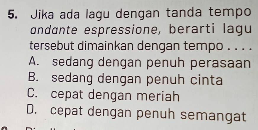 Jika ada lagu dengan tanda tempo
andante espressione, berarti lagu
tersebut dimainkan dengan tempo . . . .
A. sedang dengan penuh perasaan
B. sedang dengan penuh cinta
C. cepat dengan meriah
D. cepat dengan penuh semangat