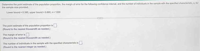 Determine the point estimate of the population proportion, the margin of error for the following confidence interval, and the number of individuals in the sample with the specified characteristic, x, for 
the sample size provided. 
Lower bound =0.390 ), upper bound =0.880, n=1200
The point estimate of the population proportion is □. 
(Round to the nearest thousandth as needed.) 
The margin of error is □. 
(Round to the nearest thousandth as needed.) 
The number of individuals in the sample with the specified characteristic is □. 
(Round to the nearest integer as needed.)