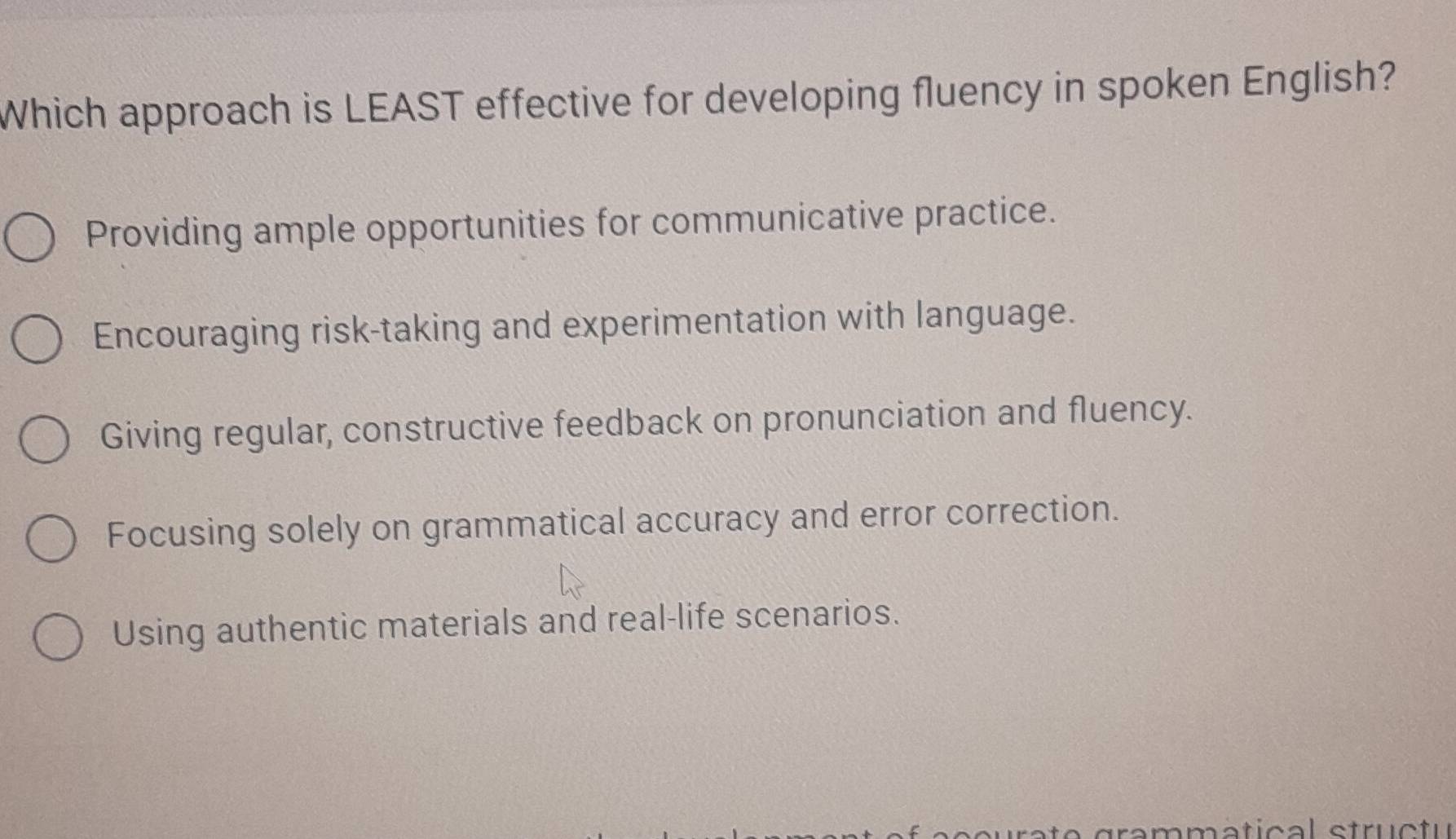 Which approach is LEAST effective for developing fluency in spoken English?
Providing ample opportunities for communicative practice.
Encouraging risk-taking and experimentation with language.
Giving regular, constructive feedback on pronunciation and fluency.
Focusing solely on grammatical accuracy and error correction.
Using authentic materials and real-life scenarios.
rammatical stru ctu