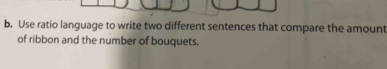 Use ratio language to write two different sentences that compare the amount 
of ribbon and the number of bouquets.