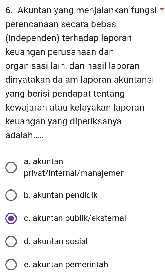 Akuntan yang menjalankan fungsi *
perencanaan secara bebas
(independen) terhadap laporan
keuangan perusahaan dan
organisasi lain, dan hasil laporan
dinyatakan dalam laporan akuntansi
yang berisi pendapat tentang
kewajaran atau kelayakan laporan
keuangan yang diperiksanya
adalah.....
a. akuntan
privat/internal/manajemen
b. akuntan pendidik
c. akuntan publik/eksternal
d. akuntan sosial
e. akuntan pemerintah