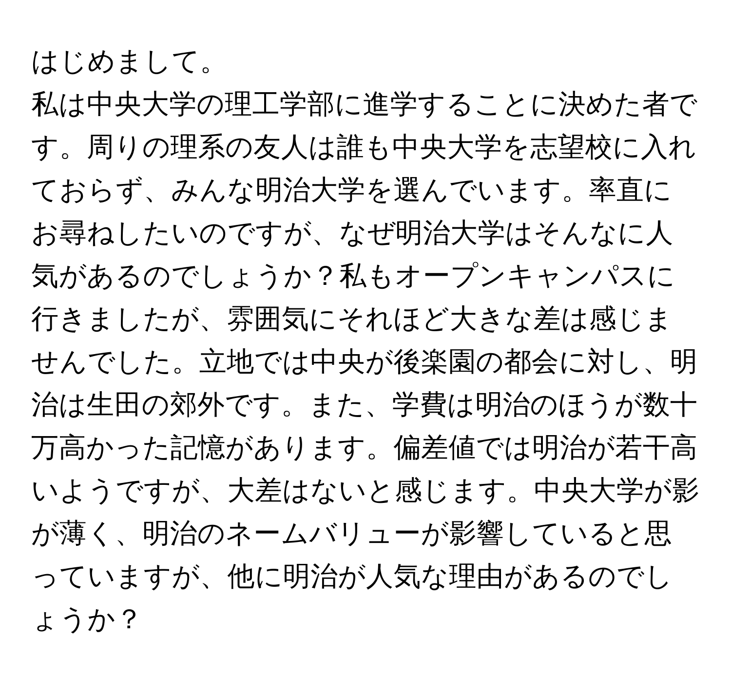 はじめまして。  
私は中央大学の理工学部に進学することに決めた者です。周りの理系の友人は誰も中央大学を志望校に入れておらず、みんな明治大学を選んでいます。率直にお尋ねしたいのですが、なぜ明治大学はそんなに人気があるのでしょうか？私もオープンキャンパスに行きましたが、雰囲気にそれほど大きな差は感じませんでした。立地では中央が後楽園の都会に対し、明治は生田の郊外です。また、学費は明治のほうが数十万高かった記憶があります。偏差値では明治が若干高いようですが、大差はないと感じます。中央大学が影が薄く、明治のネームバリューが影響していると思っていますが、他に明治が人気な理由があるのでしょうか？