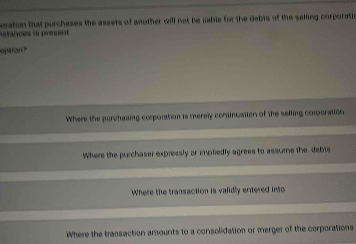 peration that purchases the assets of another will not be liable for the debts of the selling corporatic
stances is present.
eption ?
Where the purchasing corporation is merely continuation of the selling corporation
Where the purchaser expressly or impliedly agrees to assume the debts
Where the transaction is validly entered into
Where the transaction amounts to a consolidation or merger of the corporations