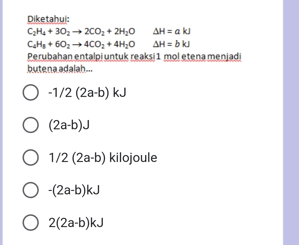 Diketahui:
C_2H_4+3O_2to 2CO_2+2H_2O Delta H=akJ
C_4H_8+6O_2to 4CO_2+4H_2O △ H=bkJ
Perubahan entalpi untuk reaksi 1 mol etena menjadi
butena adalah...
-1/2(2a-b)kJ
(2a-b)J
1/2(2a-b) kilojoule
-(2a-b)kJ
2(2a-b)kJ