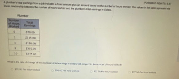 POSSLE PQINTS: 6.67
A plumber's total earnings from a job includes a fixed amount plus an amount based on the number of hours worked. The values in the tatile represent te
linear relationship between the number of hours worked and the plumber's total earnings in dollars.
Plumber
What is the rate of change of the plumber's total earnings in dollars with respect to the number of hours worked?
$32.50 Per hour worked $50.00 Per hour worked $57.50 Per hour worked $37.50 Per hour worked