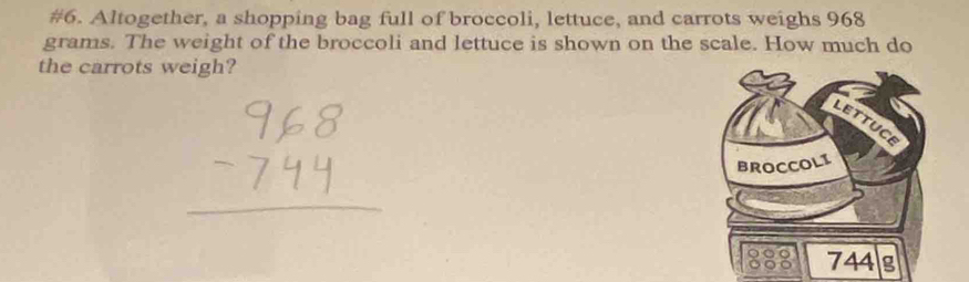 #6. Altogether, a shopping bag full of broccoli, lettuce, and carrots weighs 968
grams. The weight of the broccoli and lettuce is shown on the scale. How much do 
the carrots weigh?