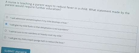 parent would require further education? A nurse is teaching a parent ways to reduce fever in a child. What statement made by the
"I will administer acetaminophen if my child develops a fever."
"I will give my child fluids so that dehydration is not a problem."
"I will be sure to not overdress or heavily cover my child."
"I will give my child a tepid sponge bath to reduce the fever."
SUBMIT ANSWER