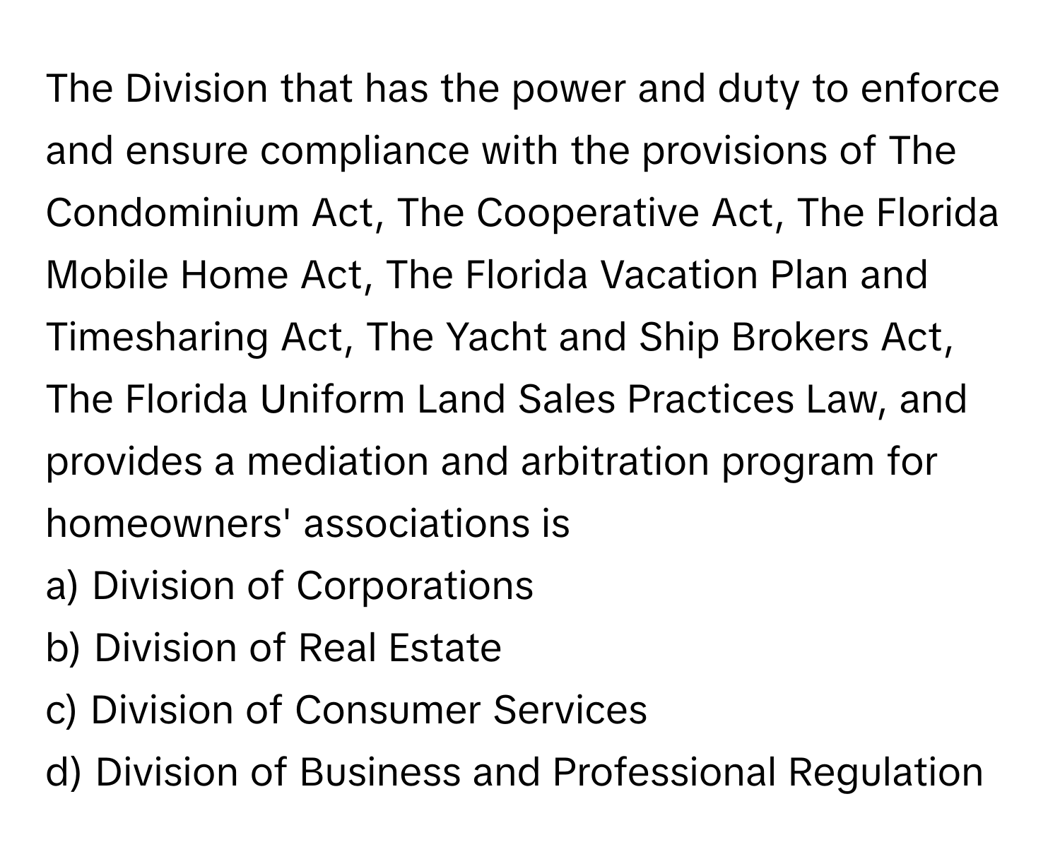 The Division that has the power and duty to enforce and ensure compliance with the provisions of The Condominium Act, The Cooperative Act, The Florida Mobile Home Act, The Florida Vacation Plan and Timesharing Act, The Yacht and Ship Brokers Act, The Florida Uniform Land Sales Practices Law, and provides a mediation and arbitration program for homeowners' associations is 

a) Division of Corporations 
b) Division of Real Estate 
c) Division of Consumer Services 
d) Division of Business and Professional Regulation