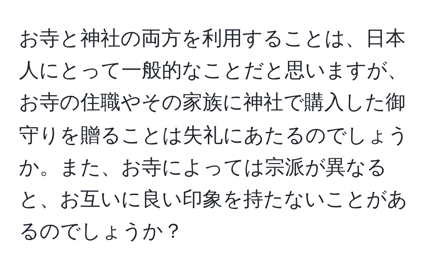 お寺と神社の両方を利用することは、日本人にとって一般的なことだと思いますが、お寺の住職やその家族に神社で購入した御守りを贈ることは失礼にあたるのでしょうか。また、お寺によっては宗派が異なると、お互いに良い印象を持たないことがあるのでしょうか？