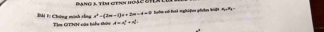 DạNG 3. tÌM GTNN hOẠC GTLN L
Bài 1: Chứng minh rằng x^2-(2m-1)x+2m-4=0 luôn có hai nghiệm phân biệt x_1, x_2, 
Tìm GTNN của biểu thức A=x_1^2+x_2^2.