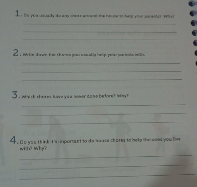 1 . Do you usually do any chore around the house to help your parents? Why? 
_ 
_ 
_ 
2 . Write down the chores you usually help your parents with: 
_ 
_ 
_ 
3. Which chores have you never done before? Why? 
_ 
_ 
_ 
. Do you think it’s important to do house chores to help the ones you live 
with? Why? 
_ 
_ 
_