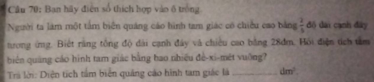 Cầu 70: Bạn hãy điễn số thích hợp vào ô trống 
Người ta làm một tấm biên quảng cáo hình tam giác có chiều cao bằng  2/5  độ đài cạnh đây 
tưong ứng. Biết rãng tổng độ dài cạnh đây và chiếu cao bằng 28dm. Hỏi điện tích tam 
biên quảng cáo hình tam giác bằng bao nhiều đề-xi-mét vuông? 
Trà lời: Diện tích tấm biển quảng cáo hình tam giác là_
dm^2.