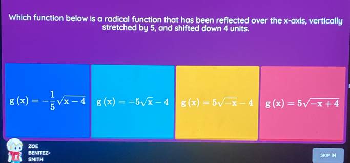 Which function below is a radical function that has been reflected over the x-axis, vertically
stretched by 5, and shifted down 4 units.
g(x)=- 1/5 sqrt(x-4) g(x)=-5sqrt(x)-4 g(x)=5sqrt(-x)-4 g(x)=5sqrt(-x+4)
ZOE
BENITEZ-
SMITH SKIP