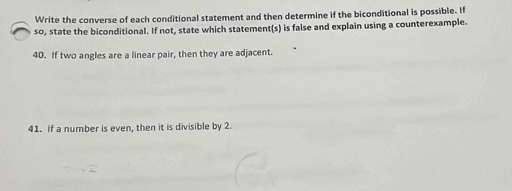 Write the converse of each conditional statement and then determine if the biconditional is possible. If 
so, state the biconditional. If not, state which statement(s) is false and explain using a counterexample. 
40. If two angles are a linear pair, then they are adjacent. 
41. If a number is even, then it is divisible by 2.