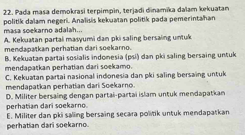 Pada masa demokrasi terpimpin, terjadi dinamika dalam kekuatan
politik dalam negeri. Analisis kekuatan politik pada pemerintahan
masa soekarno adalah...
A. Kekuatan partai masyumi dan pki saling bersaing untuk
mendapatkan perhatian dari soekarno.
B. Kekuatan partai sosialis indonesia (psi) dan pki saling bersaing untuk
mendapatkan perhatian dari soekamo.
C. Kekuatan partai nasional indonesia dan pki saling bersaing untuk
mendapatkan perhatian dari Soekarno.
D. Militer bersaing dengan partai-partai islam untuk mendapatkan
perhatian dari soekarno.
E. Militer dan pki saling bersaing secara politik untuk mendapatkan
perhatian dari soekarno.