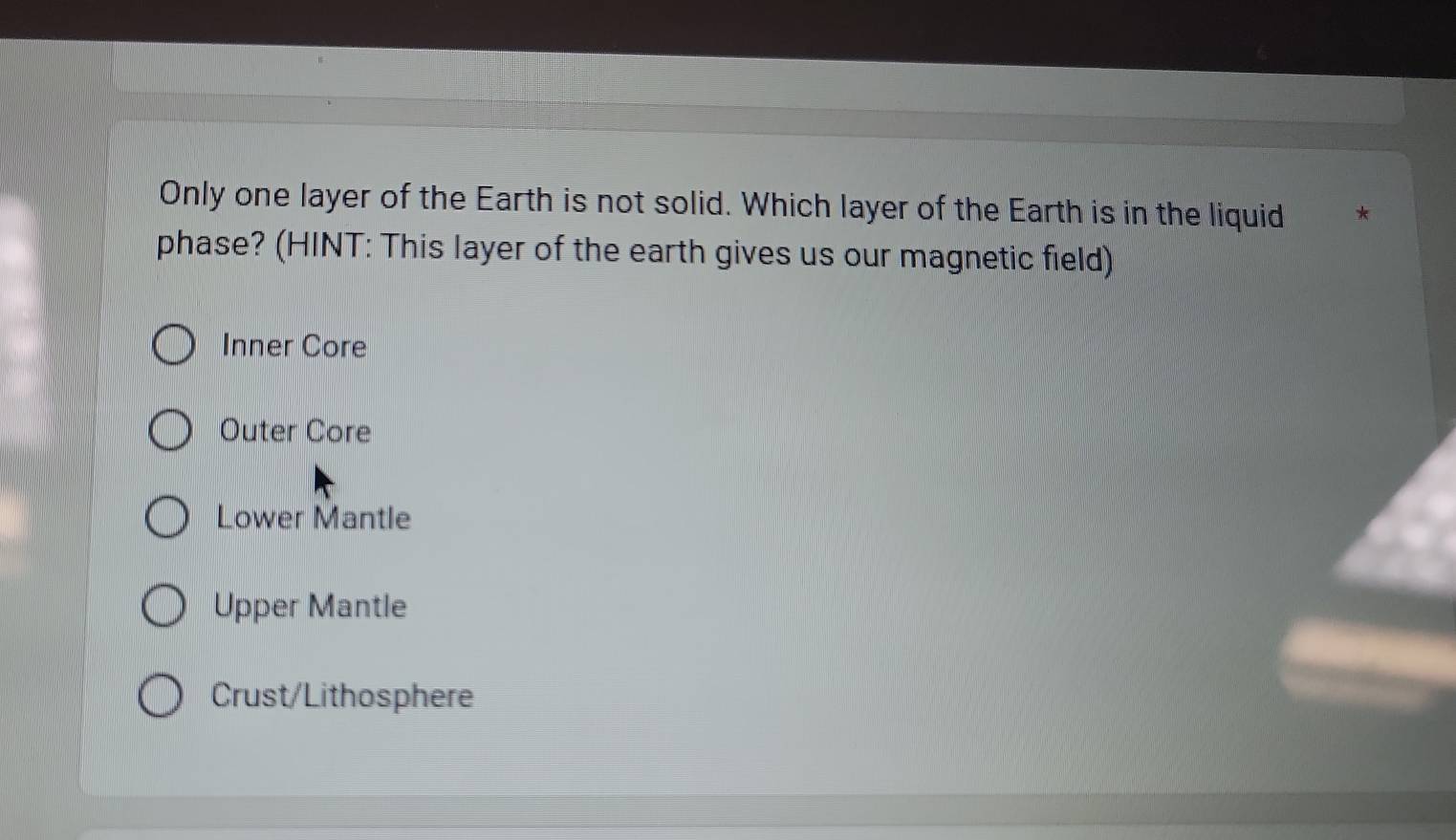 Only one layer of the Earth is not solid. Which layer of the Earth is in the liquid
phase? (HINT: This layer of the earth gives us our magnetic field)
Inner Core
Outer Core
Lower Mantle
Upper Mantle
Crust/Lithosphere