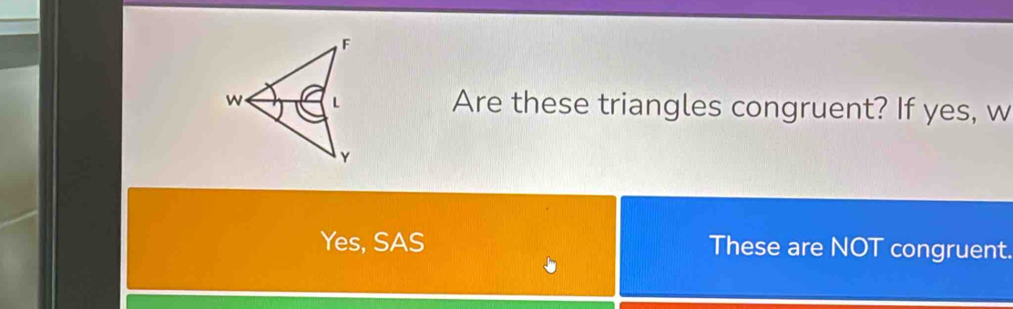 F
w L Are these triangles congruent? If yes, w
Y
Yes, SAS These are NOT congruent.