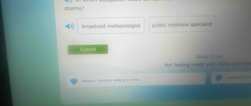 storms? 
broadcast meteorologist public relations specialist 
Submit 
Work it out 
Not feeling ready yet? These can help 
Muitiply numbers ending in zeros Cao